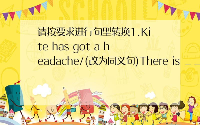 请按要求进行句型转换1.Kite has got a headache/(改为同义句)There is ____ ___