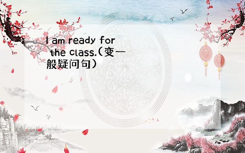 I am ready for the class.(变一般疑问句)