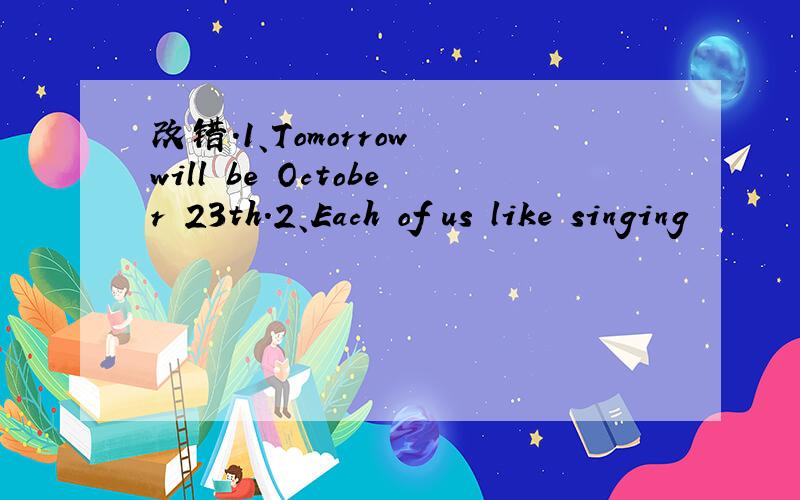 改错.1、Tomorrow will be October 23th.2、Each of us like singing