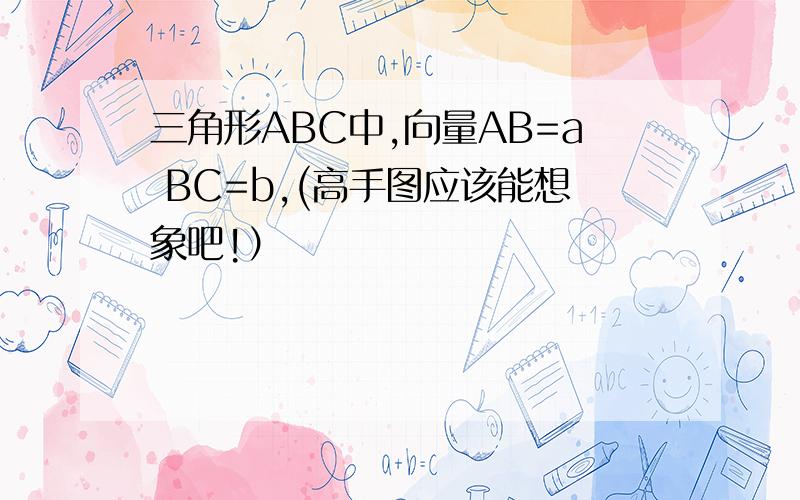 三角形ABC中,向量AB=a BC=b,(高手图应该能想象吧!）