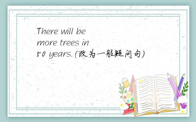 There will be more trees in 50 years.(改为一般疑问句）