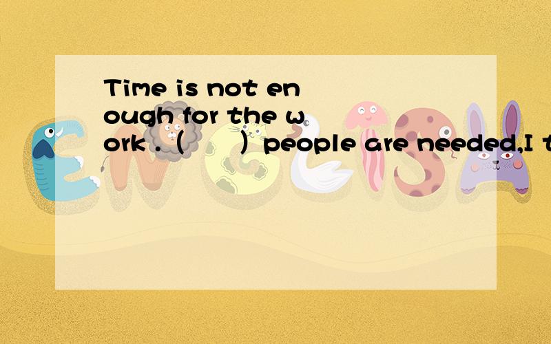 Time is not enough for the work .（　　）people are needed,I thi