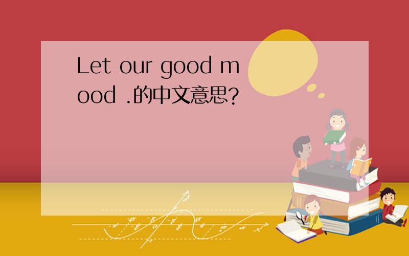 Let our good mood .的中文意思?
