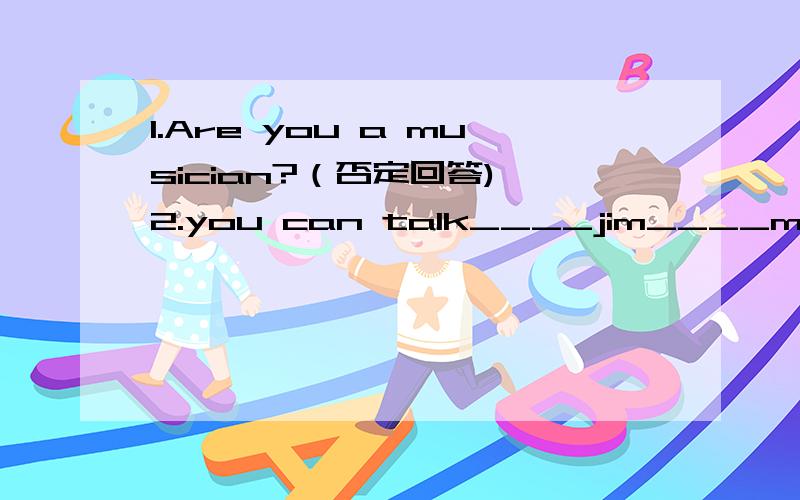 1.Are you a musician?（否定回答) 2.you can talk____jim____more in