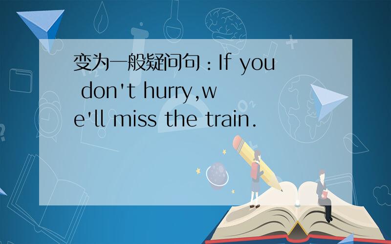 变为一般疑问句：If you don't hurry,we'll miss the train.