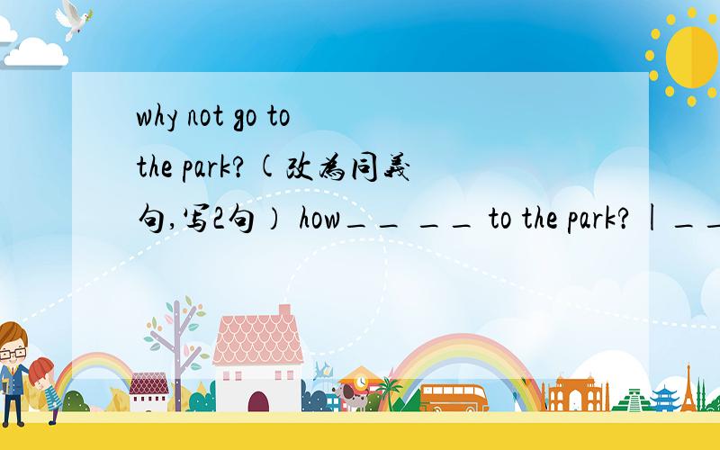 why not go to the park?(改为同义句,写2句） how__ __ to the park?|___