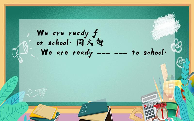 We are ready for school. 同义句 We are ready ___ ___ to school.