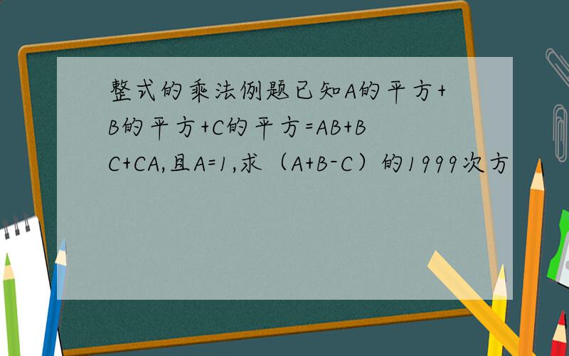 整式的乘法例题已知A的平方+B的平方+C的平方=AB+BC+CA,且A=1,求（A+B-C）的1999次方