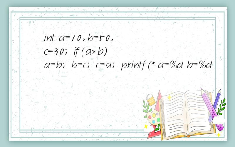 int a=10,b=50,c=30; if(a>b) a=b; b=c; c=a; printf(
