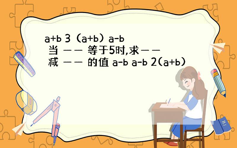 a+b 3（a+b) a-b 当 —— 等于5时,求—— 减 —— 的值 a-b a-b 2(a+b)