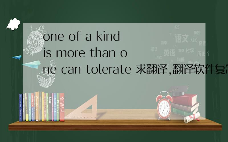 one of a kind is more than one can tolerate 求翻译,翻译软件复制的别来