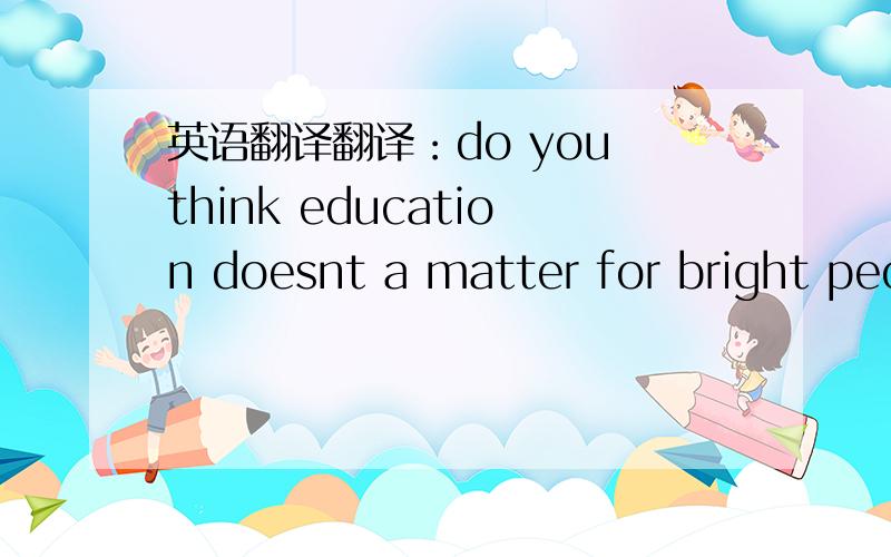 英语翻译翻译：do you think education doesnt a matter for bright peo