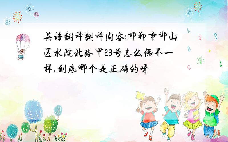 英语翻译翻译内容：邯郸市邯山区水院北路甲23号怎么俩不一样,到底哪个是正确的呀