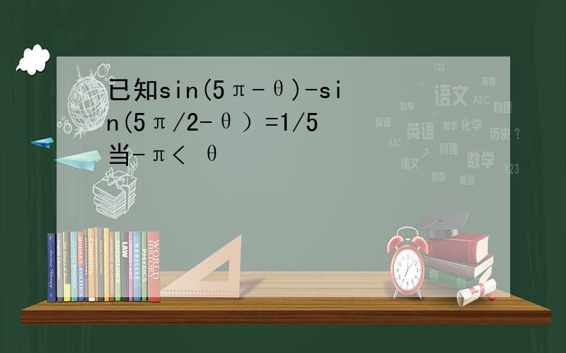 已知sin(5π-θ)-sin(5π/2-θ）=1/5 当-π< θ