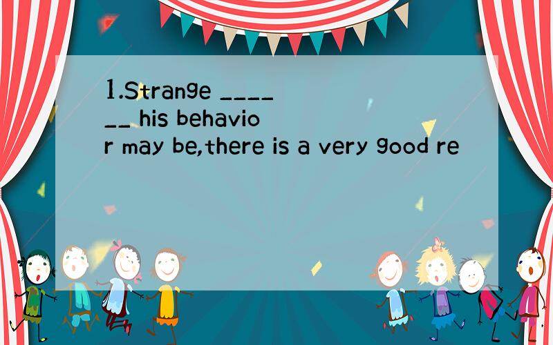 1.Strange ______ his behavior may be,there is a very good re