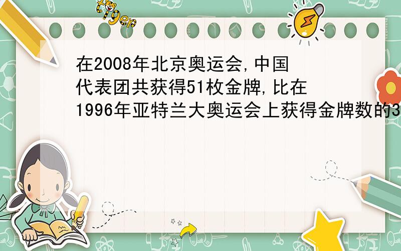 在2008年北京奥运会,中国代表团共获得51枚金牌,比在1996年亚特兰大奥运会上获得金牌数的3倍还多3枚.1996年奥