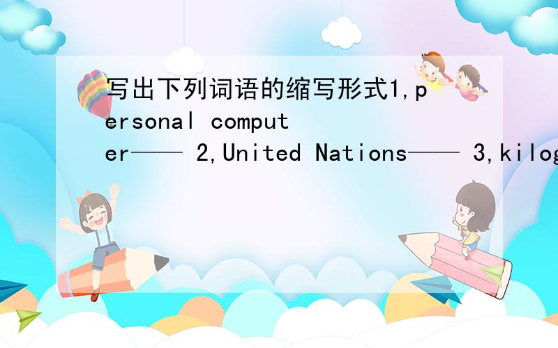 写出下列词语的缩写形式1,personal computer—— 2,United Nations—— 3,kilogr