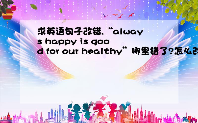 求英语句子改错,“always happy is good for our healthy”哪里错了?怎么改?