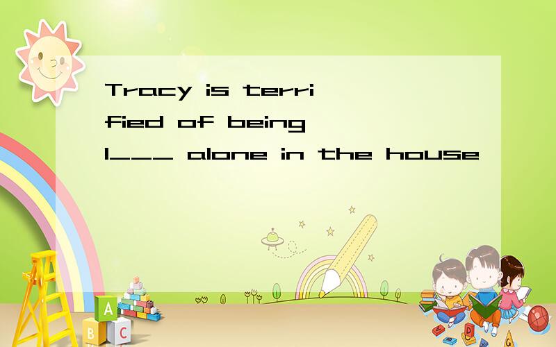 Tracy is terrified of being l___ alone in the house