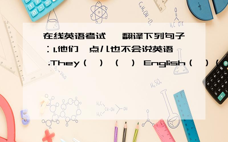 在线英语考试、 翻译下列句子：1.他们一点儿也不会说英语 .They（ ） （ ） English（ ）（ ）.2.他会