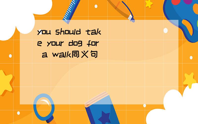 you should take your dog for a walk同义句