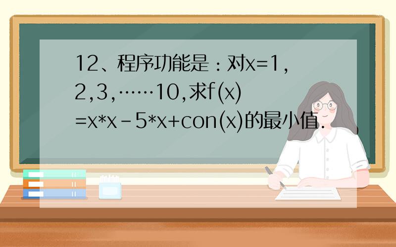 12、程序功能是：对x=1,2,3,……10,求f(x)=x*x-5*x+con(x)的最小值.