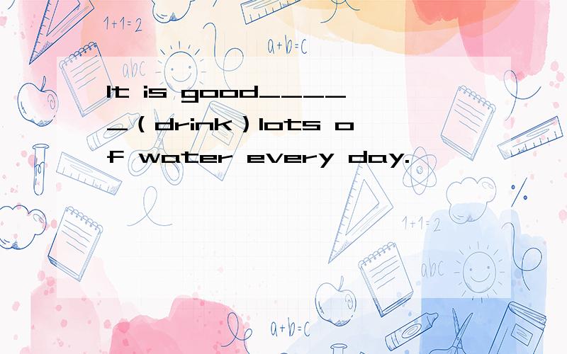 It is good_____（drink）lots of water every day.