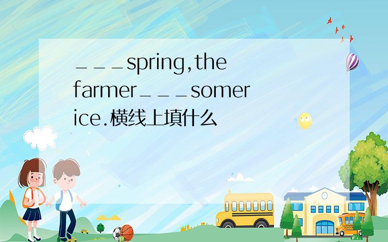 ___spring,the farmer___somerice.横线上填什么
