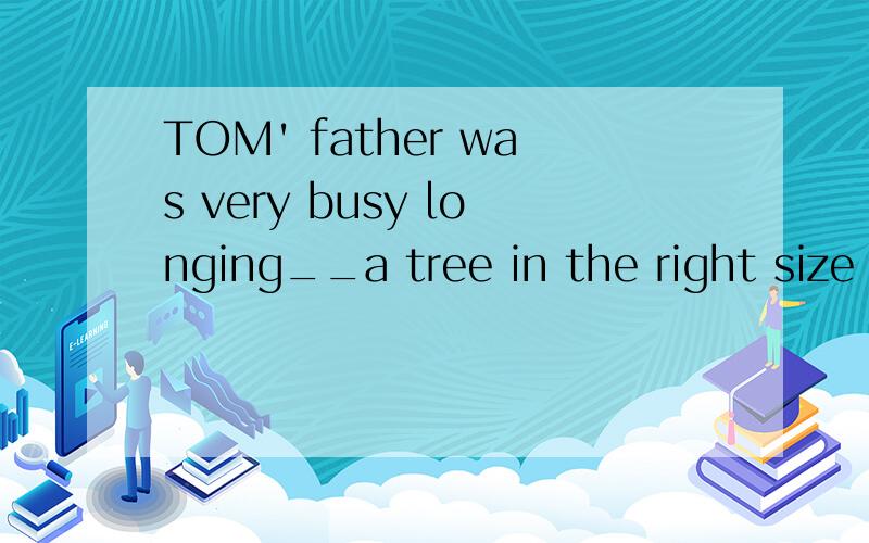 TOM' father was very busy longing__a tree in the right size