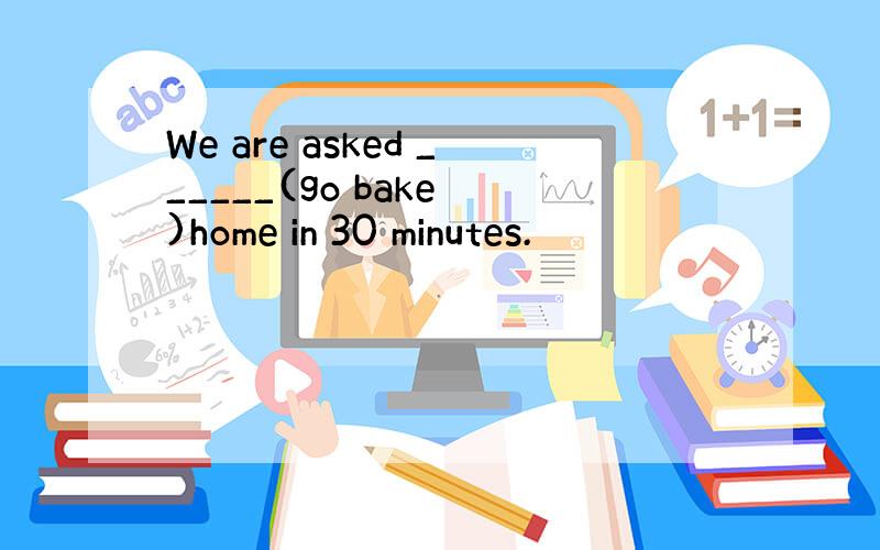 We are asked ______(go bake )home in 30 minutes.