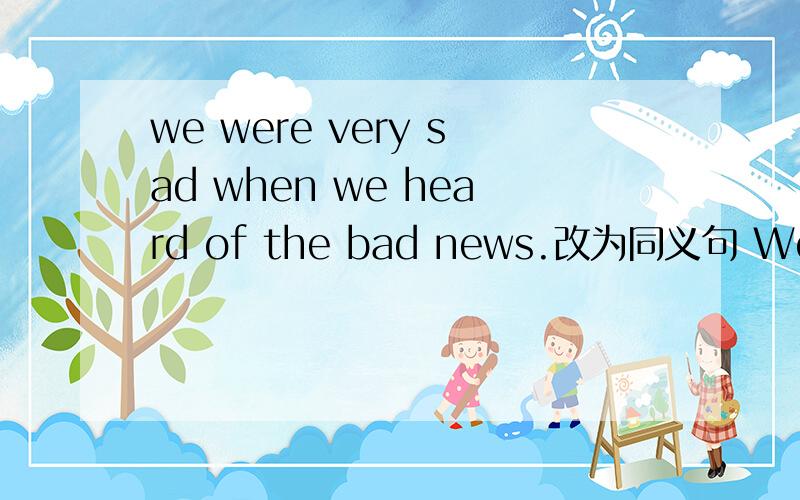 we were very sad when we heard of the bad news.改为同义句 We were