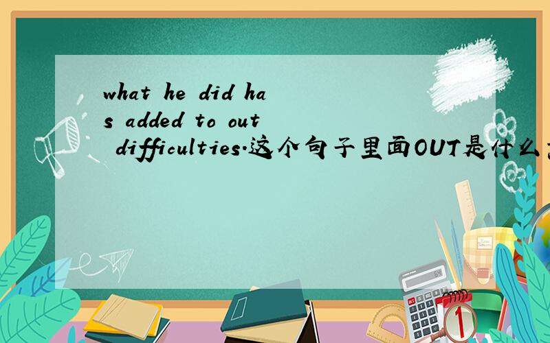 what he did has added to out difficulties.这个句子里面OUT是什么意思?还有分