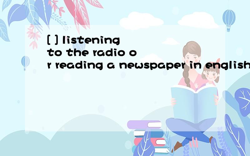 [ ] listening to the radio or reading a newspaper in english