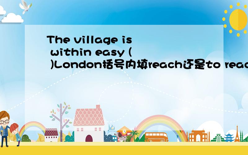 The village is within easy ( )London括号内填reach还是to reach?为什么?