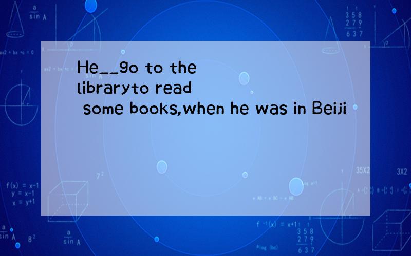 He__go to the libraryto read some books,when he was in Beiji