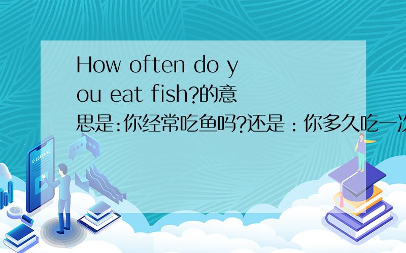 How often do you eat fish?的意思是:你经常吃鱼吗?还是：你多久吃一次鱼?