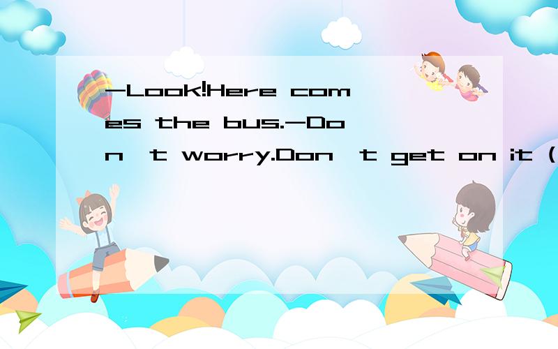 -Look!Here comes the bus.-Don't worry.Don't get on it ( ) it