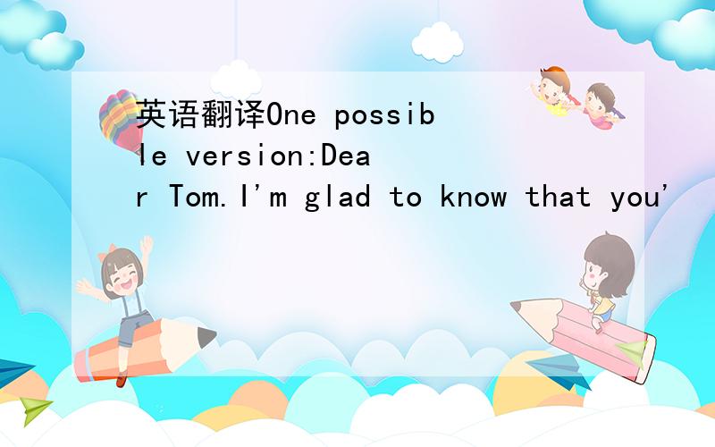 英语翻译One possible version:Dear Tom.I'm glad to know that you'