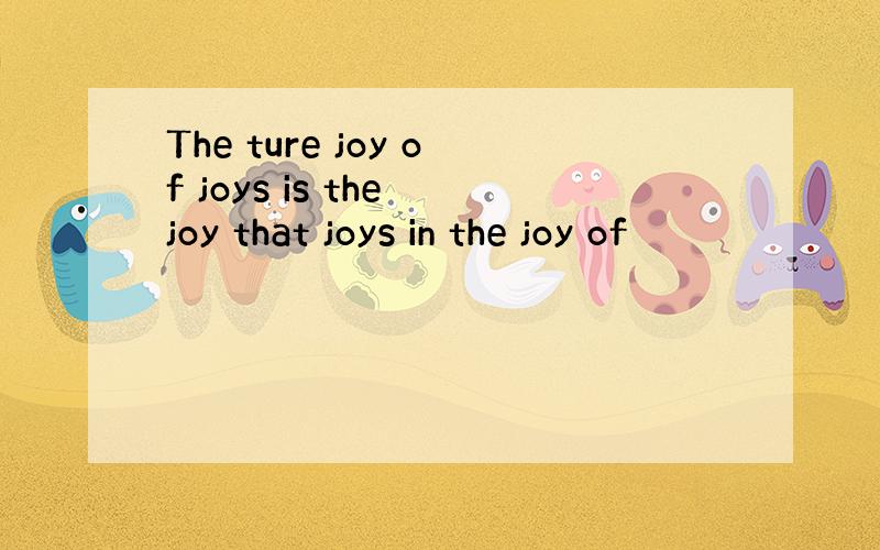 The ture joy of joys is the joy that joys in the joy of