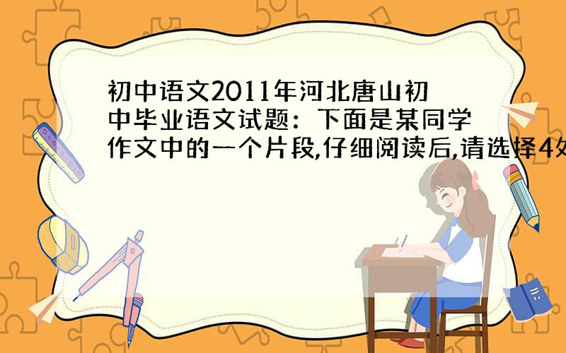 初中语文2011年河北唐山初中毕业语文试题：下面是某同学作文中的一个片段,仔细阅读后,请选择4处,加以修