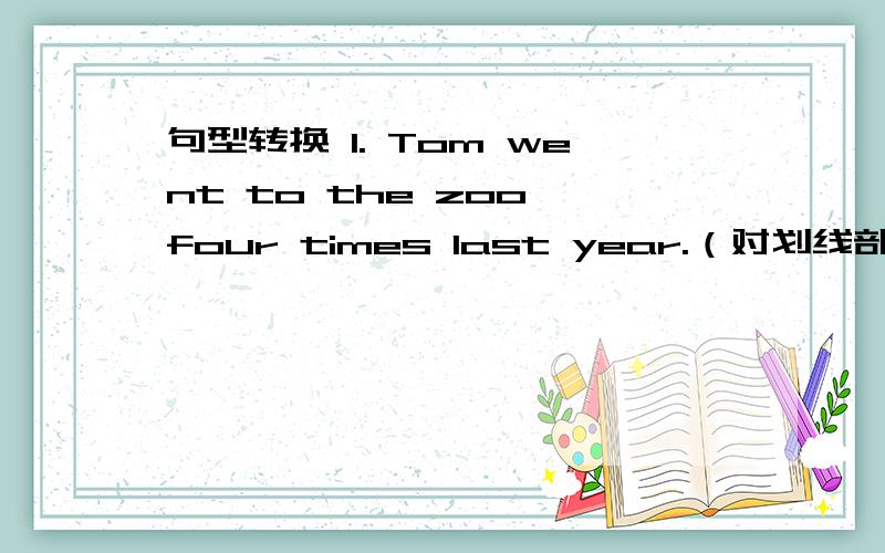 句型转换 1. Tom went to the zoo four times last year.（对划线部分提问）