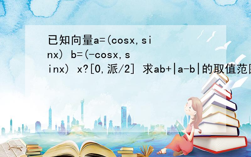 已知向量a=(cosx,sinx) b=(-cosx,sinx) x?[0,派/2] 求ab+|a-b|的取值范围