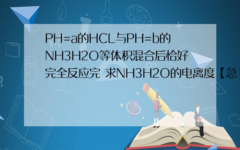 PH=a的HCL与PH=b的NH3H2O等体积混合后恰好完全反应完 求NH3H2O的电离度【急!