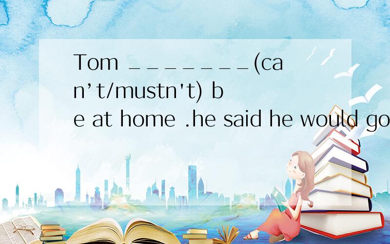 Tom _______(can’t/mustn't) be at home .he said he would go t