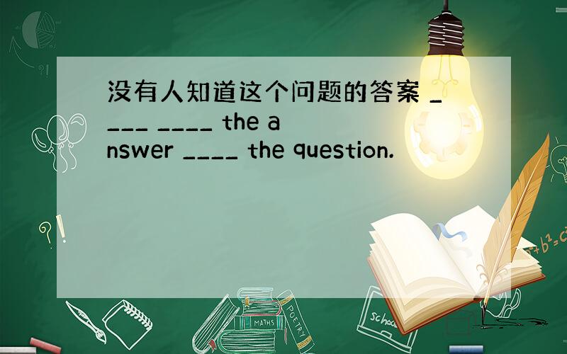 没有人知道这个问题的答案 ____ ____ the answer ____ the question.