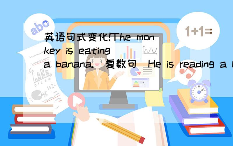英语句式变化!The monkey is eating a banana.(复数句）He is reading a bo