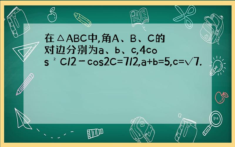 在△ABC中,角A、B、C的对边分别为a、b、c,4cos²C/2－cos2C=7/2,a+b=5,c=√7.