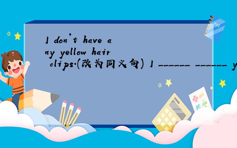 I don't have any yellow hair clips.(改为同义句) I ______ ______ y