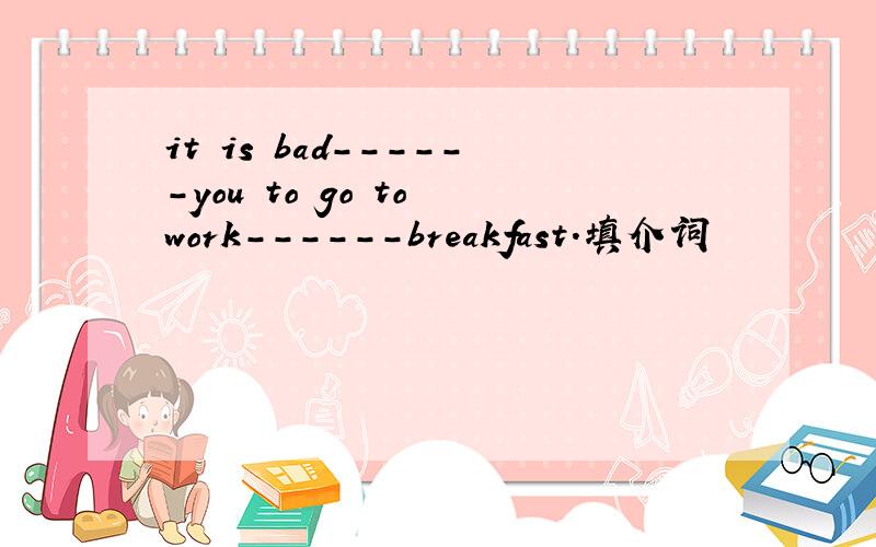 it is bad------you to go to work------breakfast.填介词
