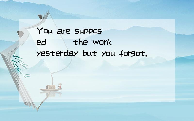 You are supposed___the work yesterday but you forgot.